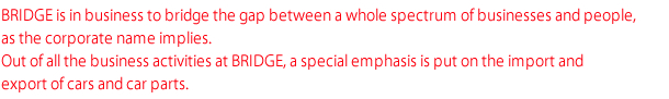 BRIDGE is in business to bridge the gap between a whole spectrum of businesses and people, as the corporate name implies. Out of all the business activities at BRIDGE, a special emphasis is put on the import and export of cars and car parts.