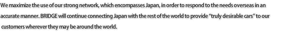 We maximize the use of our strong network, which encompasses Japan, in order to respond to the needs overseas in an accurate manner. BRIDGE will continue connecting Japan with the rest of the world to provide truly desirable cars to our customers wherever they may be around the world.