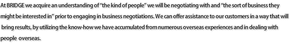 At BRIDGE we acquire an understanding of the kind of people we will be negotiating with and the sort of business they might be interested in prior to engaging in business negotiations. We can offer assistance to our customers in a way that will bring results, by utilizing the know-how we have accumulated from numerous overseas experiences and in dealing with people overseas.